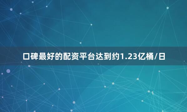 口碑最好的配资平台达到约1.23亿桶/日