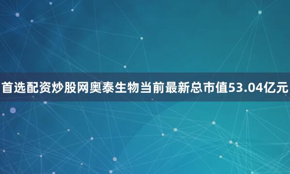 首选配资炒股网奥泰生物当前最新总市值53.04亿元