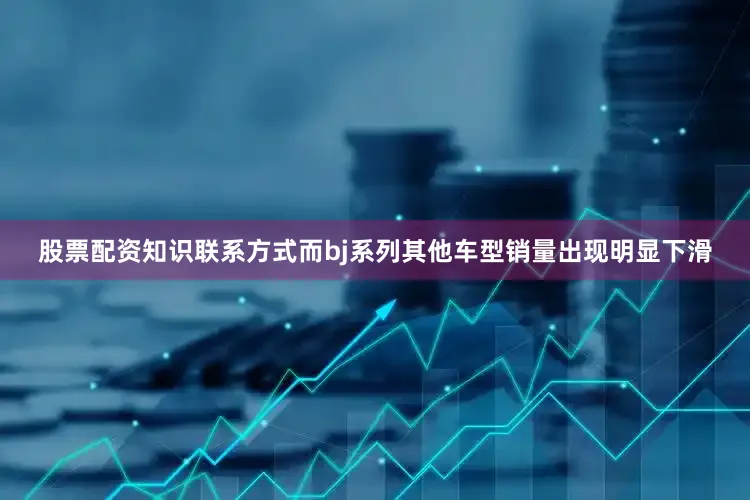股票配资知识联系方式而bj系列其他车型销量出现明显下滑