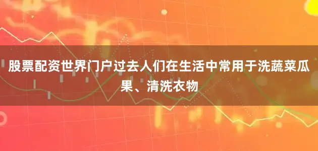股票配资世界门户过去人们在生活中常用于洗蔬菜瓜果、清洗衣物