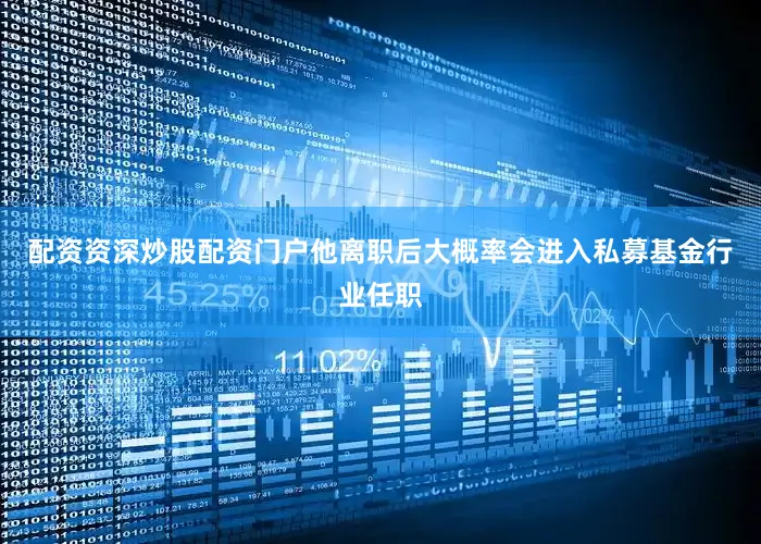 配资资深炒股配资门户他离职后大概率会进入私募基金行业任职