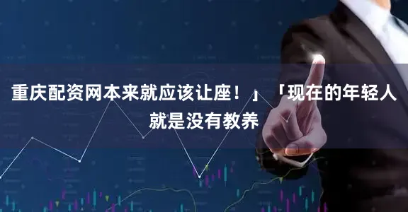 重庆配资网本来就应该让座！」「现在的年轻人就是没有教养