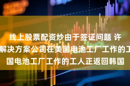 线上股票配资炒由于签证问题 许多韩国LG能源解决方案公司在美国电池工厂工作的工人正返回韩国