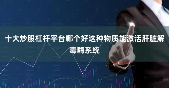 十大炒股杠杆平台哪个好这种物质能激活肝脏解毒酶系统