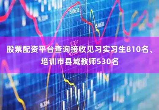 股票配资平台查询接收见习实习生810名、培训市县域教师530名
