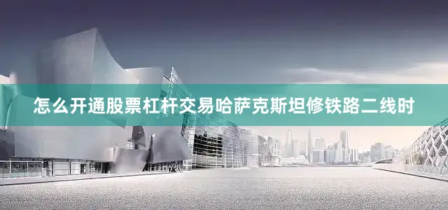 怎么开通股票杠杆交易哈萨克斯坦修铁路二线时