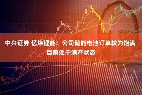 中兴证券 亿纬锂能：公司储能电池订单较为饱满 目前处于满产状态