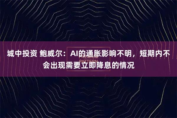 城中投资 鲍威尔：AI的通胀影响不明，短期内不会出现需要立即降息的情况
