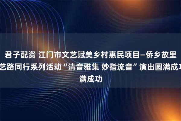 君子配资 江门市文艺赋美乡村惠民项目—侨乡故里·艺路同行系列活动“清音雅集 妙指流音”演出圆满成功