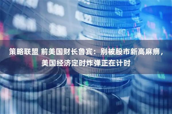 策略联盟 前美国财长鲁宾：别被股市新高麻痹，美国经济定时炸弹正在计时