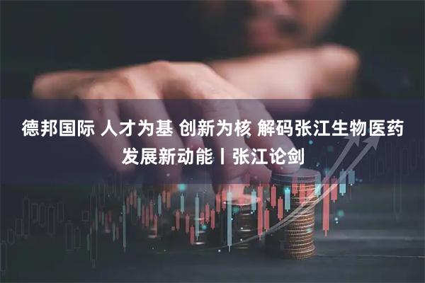 德邦国际 人才为基 创新为核 解码张江生物医药发展新动能丨张江论剑