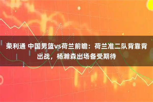 荣利通 中国男篮vs荷兰前瞻：荷兰准二队背靠背出战，杨瀚森出场备受期待