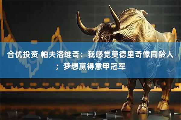 合优投资 帕夫洛维奇：我感觉莫德里奇像同龄人；梦想赢得意甲冠军