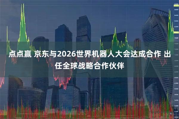 点点赢 京东与2026世界机器人大会达成合作 出任全球战略合作伙伴
