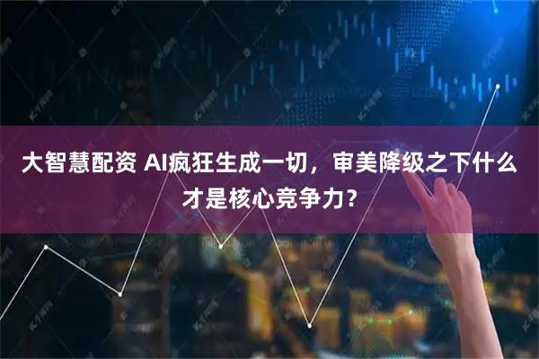 大智慧配资 AI疯狂生成一切，审美降级之下什么才是核心竞争力？