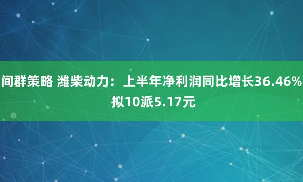间群策略 潍柴动力：上半年净利润同比增长36.46% 拟10派5.17元