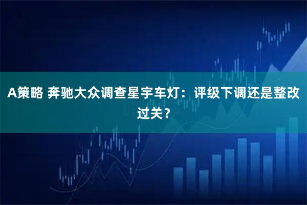 A策略 奔驰大众调查星宇车灯：评级下调还是整改过关？