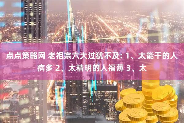 点点策略网 老祖宗六大过犹不及: 1、太能干的人病多 2、太精明的人福薄 3、太