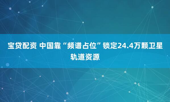 宝贷配资 中国靠“频谱占位”锁定24.4万颗卫星轨道资源